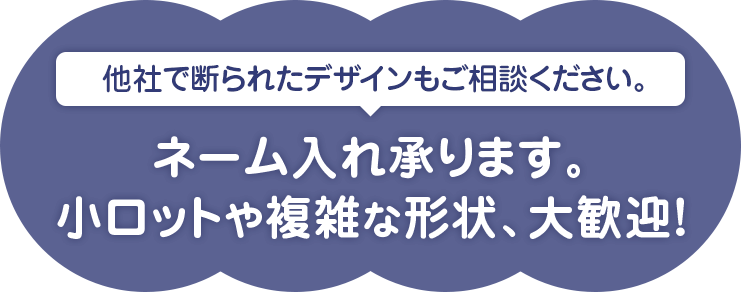 他社で断られたデザインもご相談ください。ネーム入れ承ります。小ロットや複雑な形状、大歓迎！